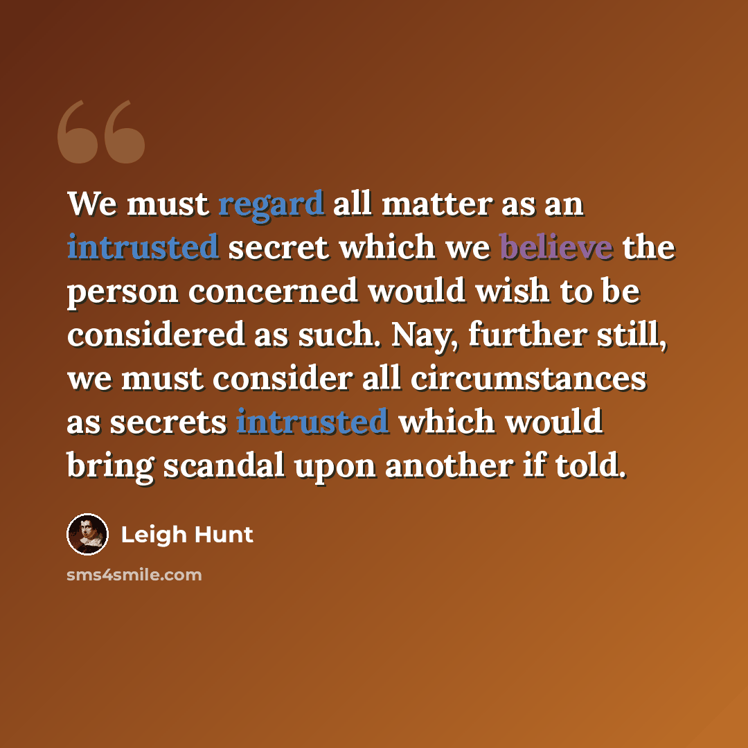 “We must regard all matter as an intrusted secret which we believe the person concerned would wish to be considered as such. Nay, further still, we must consider all circumstances as secrets intrusted which would bring scandal upon another if told.” quote by Leigh Hunt