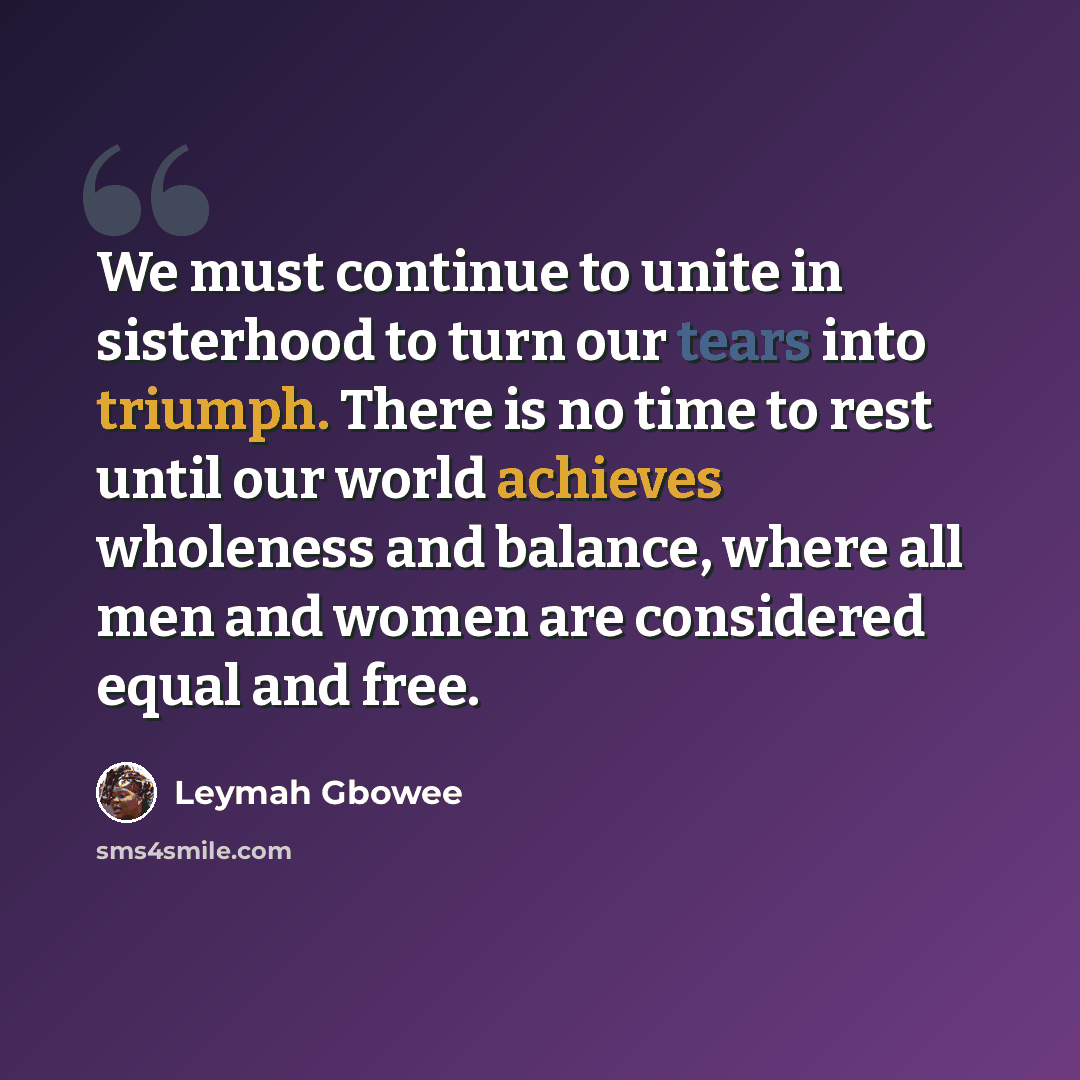 “We must continue to unite in sisterhood to turn our tears into triumph. There is no time to rest until our world achieves wholeness and balance, where all men and women are considered equal and free.” quote by Leymah Gbowee