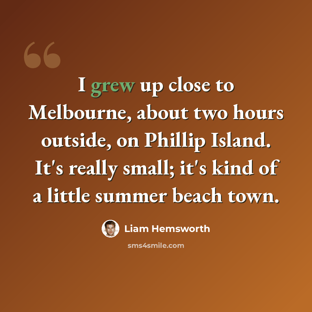“I grew up close to Melbourne, about two hours outside, on Phillip Island. It's really small; it's kind of a little summer beach town.” quote by Liam Hemsworth