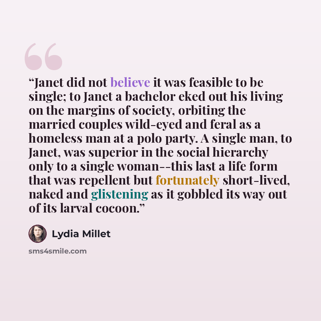 “Janet did not believe it was feasible to be single; to Janet a bachelor eked out his living on the margins of society, orbiting the married couples wild-eyed and feral as a homeless man at a polo party. A single man, to Janet, was superior in the social hierarchy only to a single woman--this last…” quote by Lydia Millet