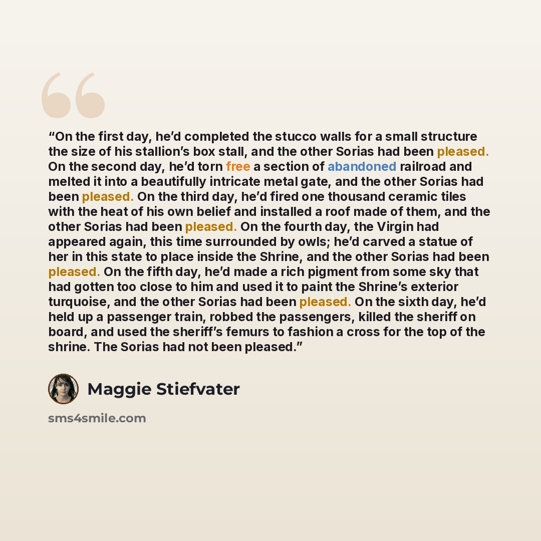 “On the first day, he’d completed the stucco walls for a small structure the size of his stallion’s box stall, and the other Sorias had been pleased. On the second day, he’d torn free a section of abandoned railroad and melted it into a beautifully intricate metal gate, and the other Sorias had…” quote by Maggie Stiefvater