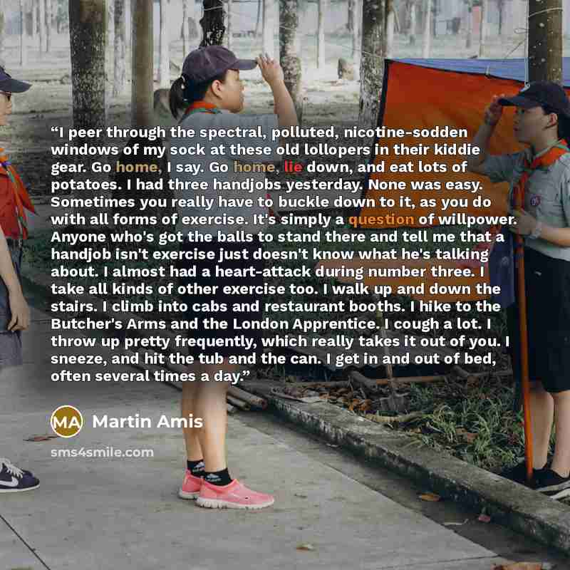 “I peer through the spectral, polluted, nicotine-sodden windows of my sock at these old lollopers in their kiddie gear. Go home, I say. Go home, lie down, and eat lots of potatoes. I had three handjobs yesterday. None was easy. Sometimes you really have to buckle down to it, as you do with all…” quote by Martin Amis