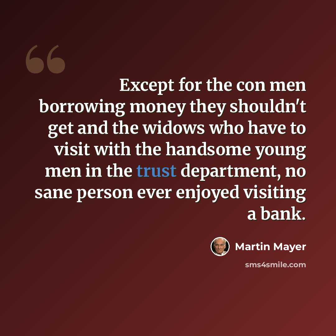 “Except for the con men borrowing money they shouldn't get and the widows who have to visit with the handsome young men in the trust department, no sane person ever enjoyed visiting a bank.” quote by Martin Mayer