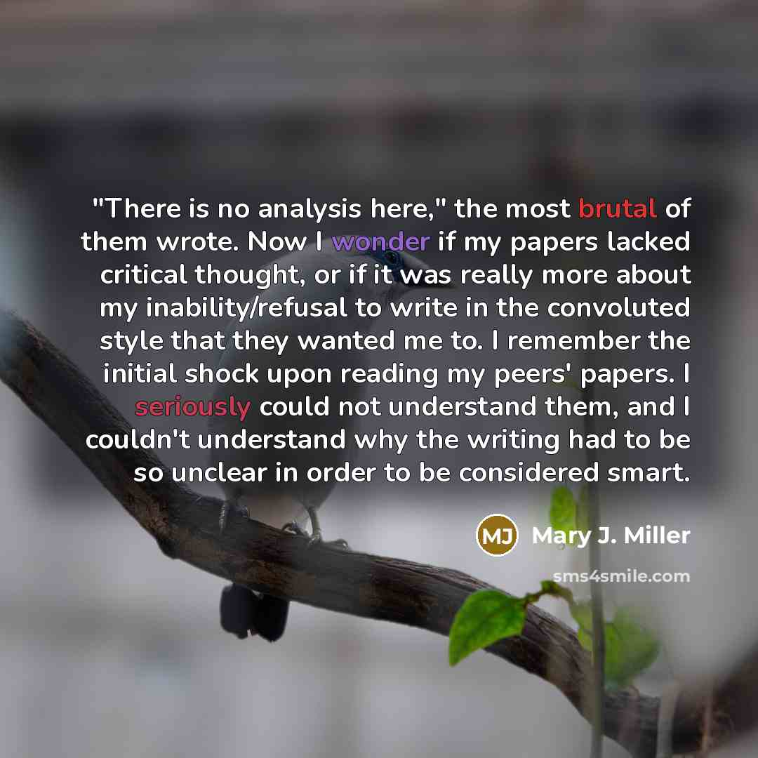 “"There is no analysis here," the most brutal of them wrote. Now I wonder if my papers lacked critical thought, or if it was really more about my inability/refusal to write in the convoluted style that they wanted me to. I remember the initial shock upon reading my peers' papers. I seriously could…” quote by Mary J. Miller
