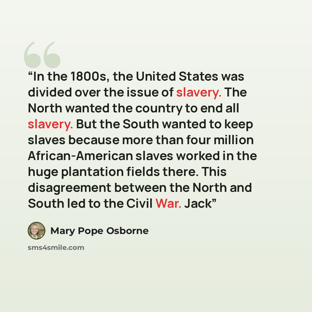 “In the 1800s, the United States was divided over the issue of slavery. The North wanted the country to end all slavery. But the South wanted to keep slaves because more than four million African-American slaves worked in the huge plantation fields there. This disagreement between the North and…” quote by Mary Pope Osborne
