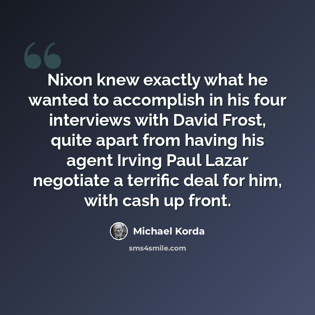 “Nixon knew exactly what he wanted to accomplish in his four interviews with David Frost, quite apart from having his agent Irving Paul Lazar negotiate a terrific deal for him, with cash up front.” quote by Michael Korda