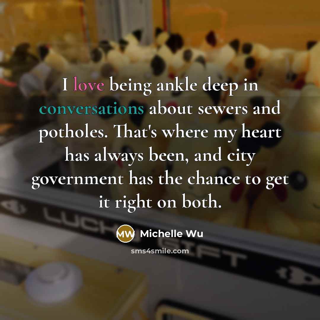 “I love being ankle deep in conversations about sewers and potholes. That's where my heart has always been, and city government has the chance to get it right on both.” quote by Michelle Wu