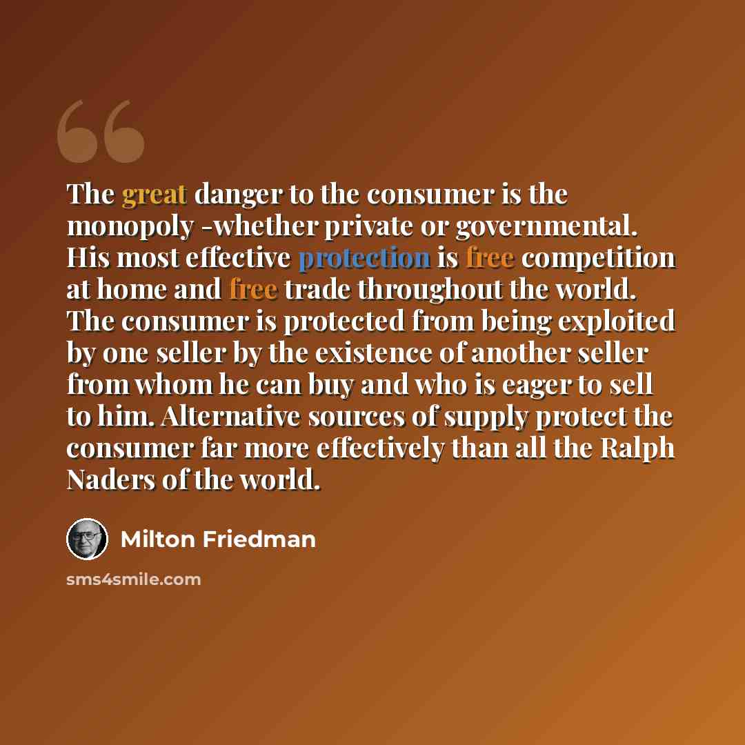 “The great danger to the consumer is the monopoly -whether private or governmental. His most effective protection is free competition at home and free trade throughout the world. The consumer is protected from being exploited by one seller by the existence of another seller from whom he can buy and…” quote by Milton Friedman