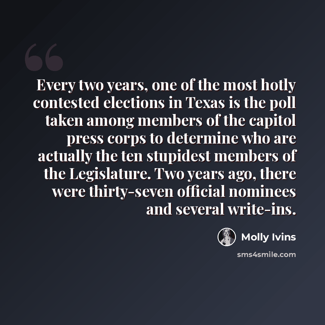 “Every two years, one of the most hotly contested elections in Texas is the poll taken among members of the capitol press corps to determine who are actually the ten stupidest members of the Legislature. Two years ago, there were thirty-seven official nominees and several write-ins.” quote by Molly Ivins