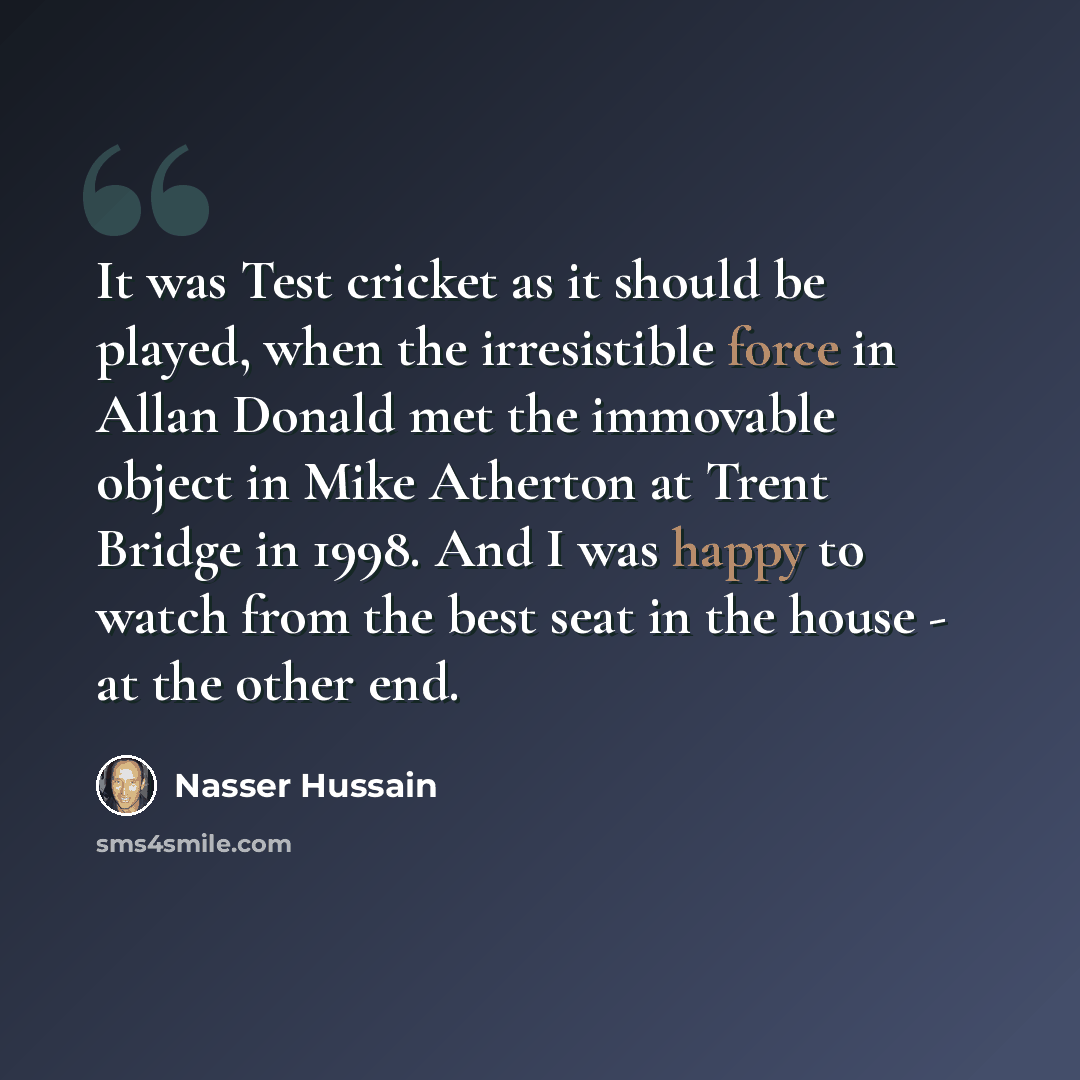 “It was Test cricket as it should be played, when the irresistible force in Allan Donald met the immovable object in Mike Atherton at Trent Bridge in 1998. And I was happy to watch from the best seat in the house - at the other end.” quote by Nasser Hussain
