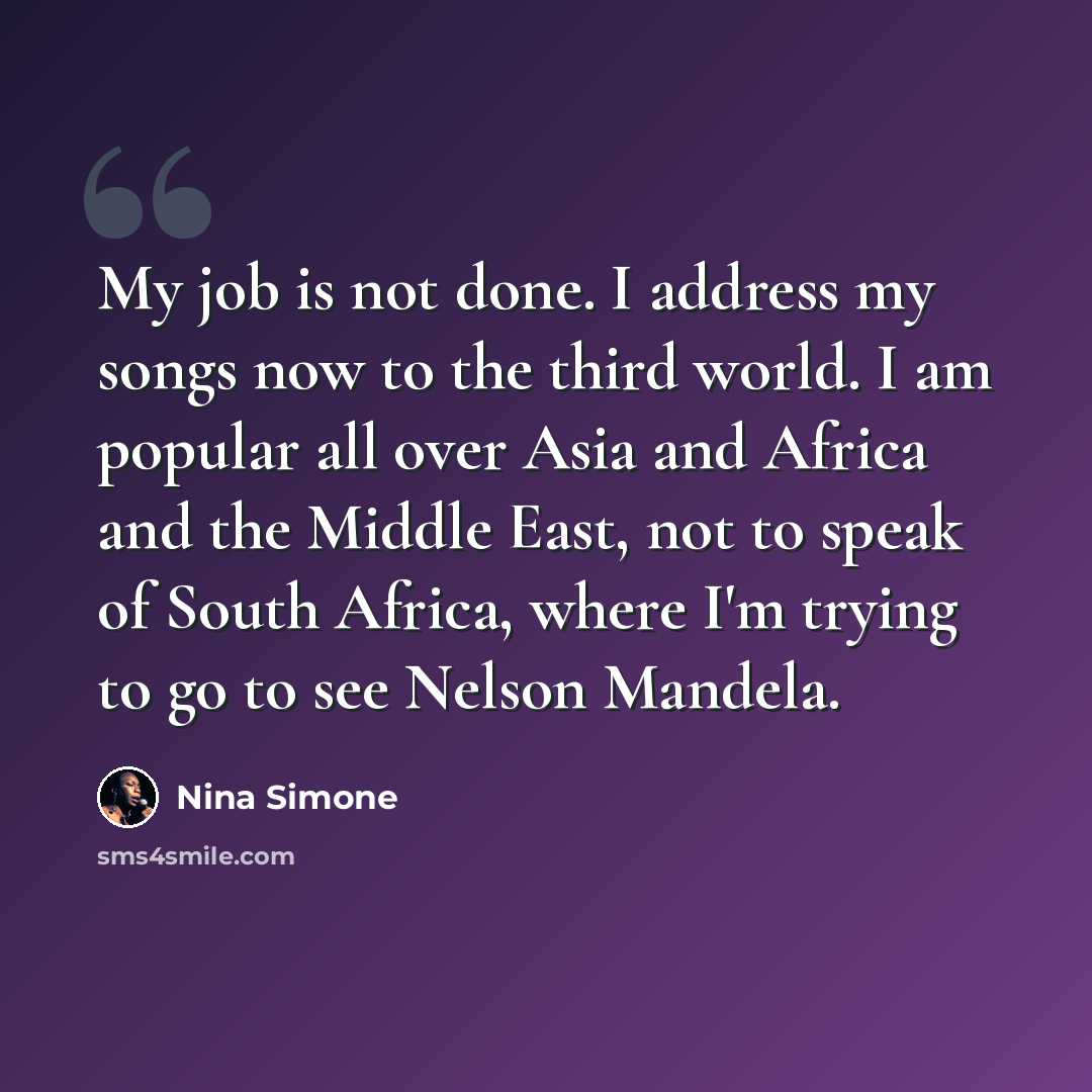 “My job is not done. I address my songs now to the third world. I am popular all over Asia and Africa and the Middle East, not to speak of South Africa, where I'm trying to go to see Nelson Mandela.” quote by Nina Simone