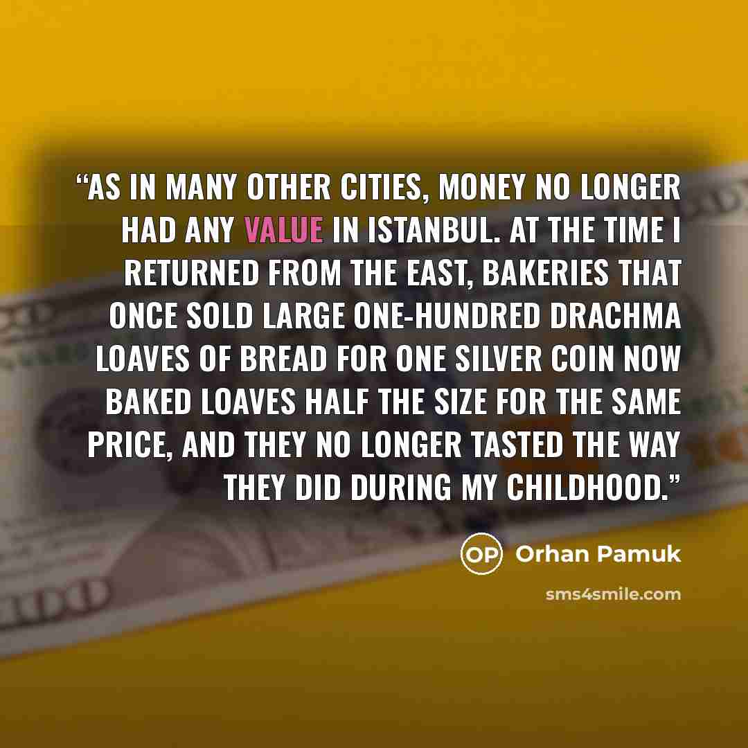 “As in many other cities, money no longer had any value in Istanbul. At the time I returned from the East, bakeries that once sold large one-hundred drachma loaves of bread for one silver coin now baked loaves half the size for the same price, and they no longer tasted the way they did during my…” quote by Orhan Pamuk