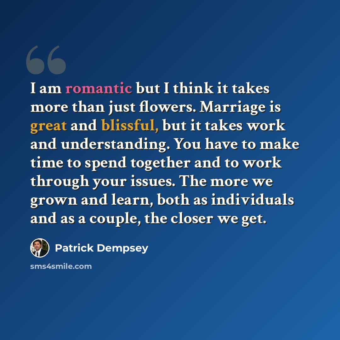 “I am romantic but I think it takes more than just flowers. Marriage is great and blissful, but it takes work and understanding. You have to make time to spend together and to work through your issues. The more we grown and learn, both as individuals and as a couple, the closer we get.” quote by Patrick Dempsey
