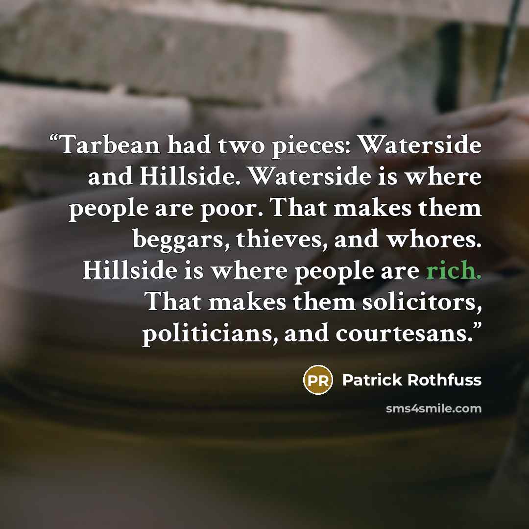 “Tarbean had two pieces: Waterside and Hillside. Waterside is where people are poor. That makes them beggars, thieves, and whores. Hillside is where people are rich. That makes them solicitors, politicians, and courtesans.” quote by Patrick Rothfuss