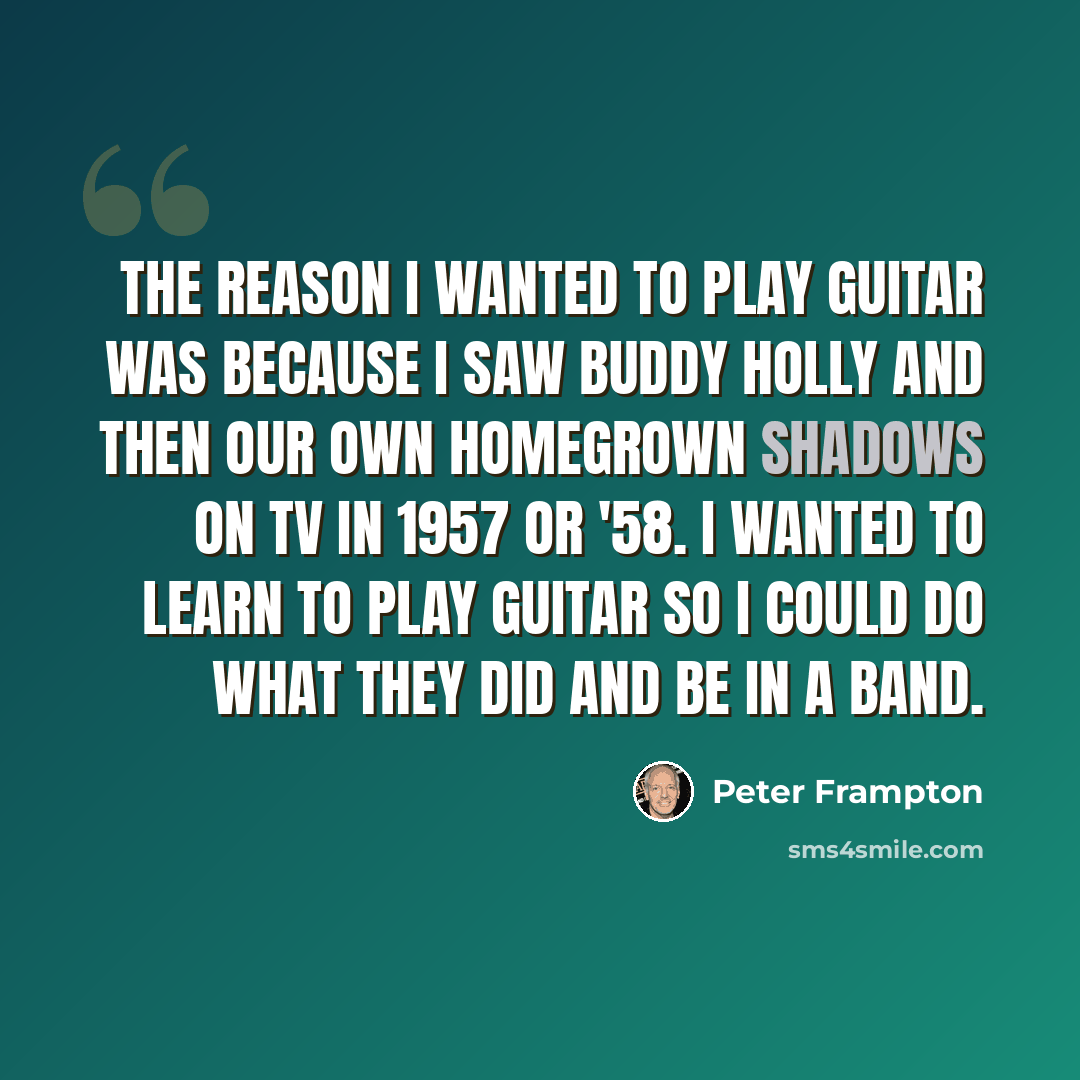 “The reason I wanted to play guitar was because I saw Buddy Holly and then our own homegrown Shadows on TV in 1957 or '58. I wanted to learn to play guitar so I could do what they did and be in a band.” quote by Peter Frampton