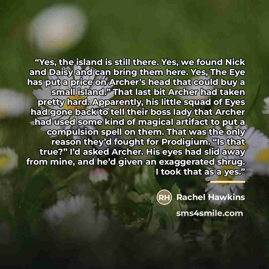 “Yes, the island is still there. Yes, we found Nick and Daisy and can bring them here. Yes, The Eye has put a price on Archer’s head that could buy a small island.” That last bit Archer had taken pretty hard. Apparently, his little squad of Eyes had gone back to tell their boss lady that Archer had…” quote by Rachel Hawkins