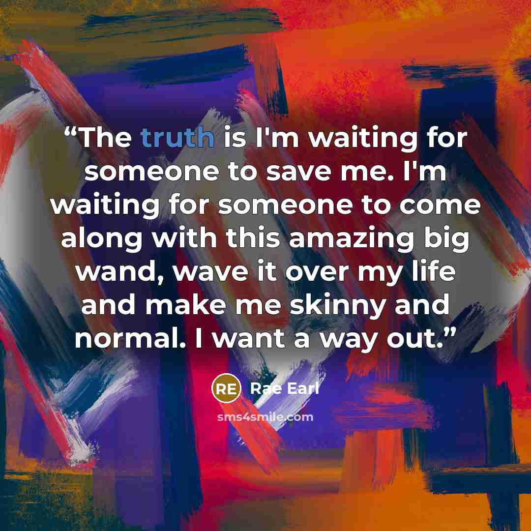 “The truth is I'm waiting for someone to save me. I'm waiting for someone to come along with this amazing big wand, wave it over my life and make me skinny and normal. I want a way out.” quote by Rae Earl