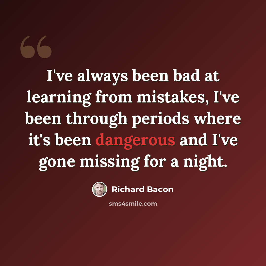 “I've always been bad at learning from mistakes, I've been through periods where it's been dangerous and I've gone missing for a night.” quote by Richard Bacon