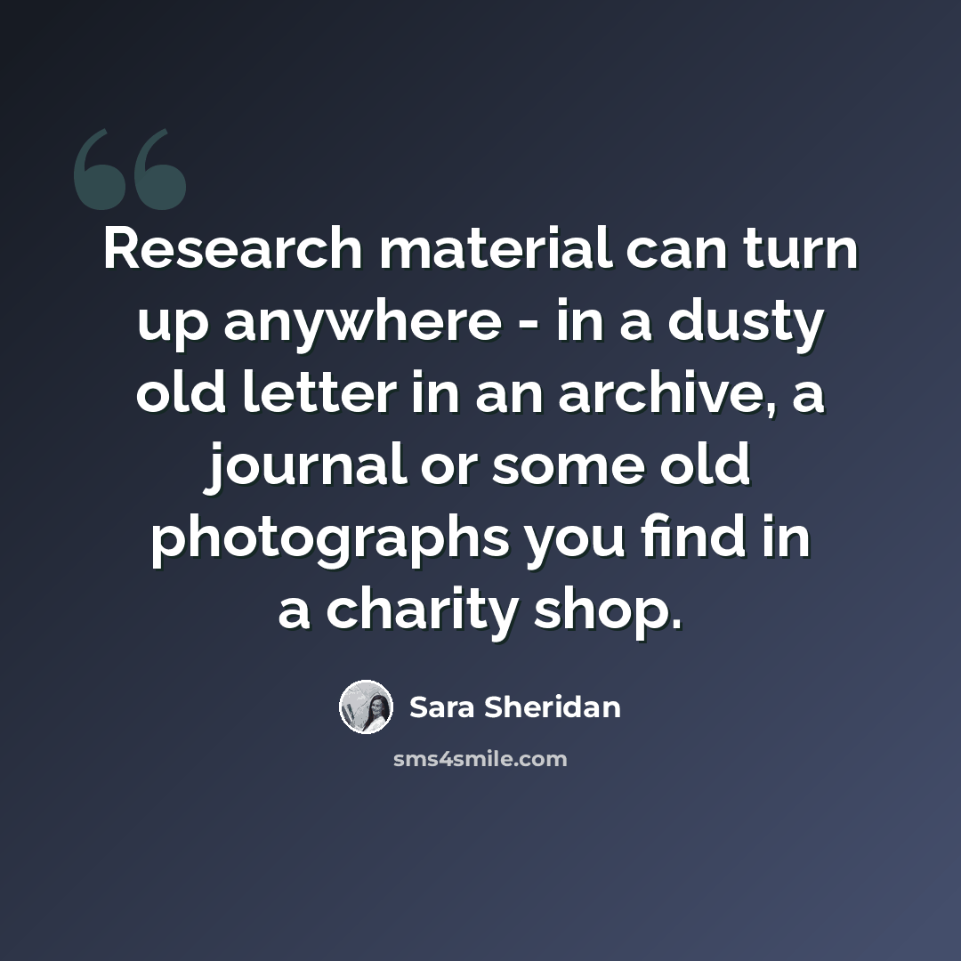 “Research material can turn up anywhere - in a dusty old letter in an archive, a journal or some old photographs you find in a charity shop.” quote by Sara Sheridan