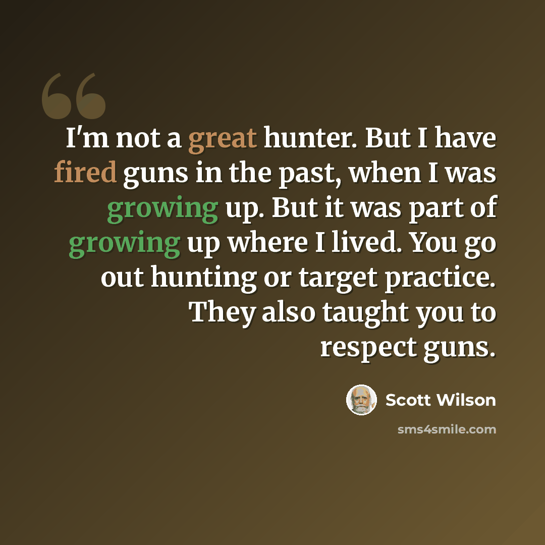 “I'm not a great hunter. But I have fired guns in the past, when I was growing up. But it was part of growing up where I lived. You go out hunting or target practice. They also taught you to respect guns.” quote by Scott Wilson