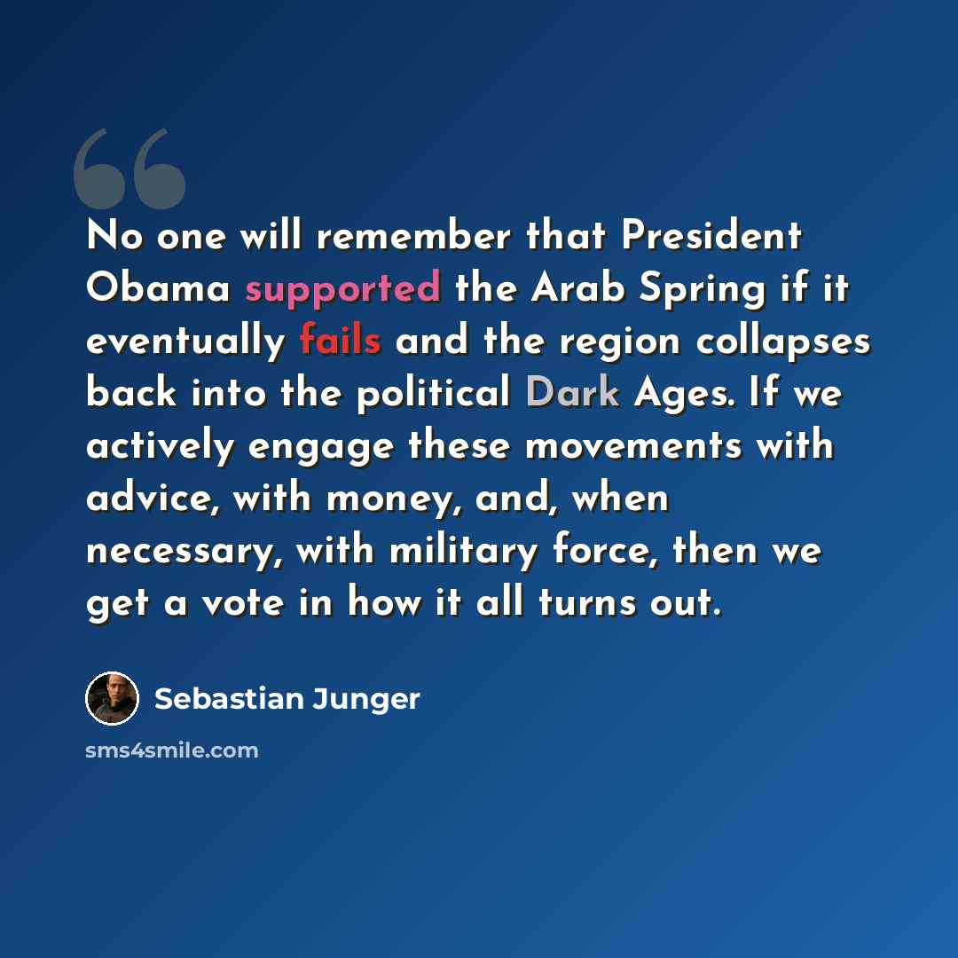 “No one will remember that President Obama supported the Arab Spring if it eventually fails and the region collapses back into the political Dark Ages. If we actively engage these movements with advice, with money, and, when necessary, with military force, then we get a vote in how it all turns out.” quote by Sebastian Junger