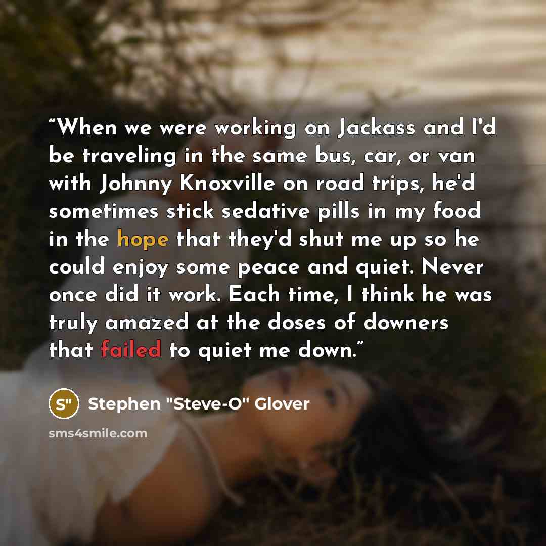 “When we were working on Jackass and I'd be traveling in the same bus, car, or van with Johnny Knoxville on road trips, he'd sometimes stick sedative pills in my food in the hope that they'd shut me up so he could enjoy some peace and quiet. Never once did it work. Each time, I think he was truly…” quote by Stephen "Steve-O" Glover