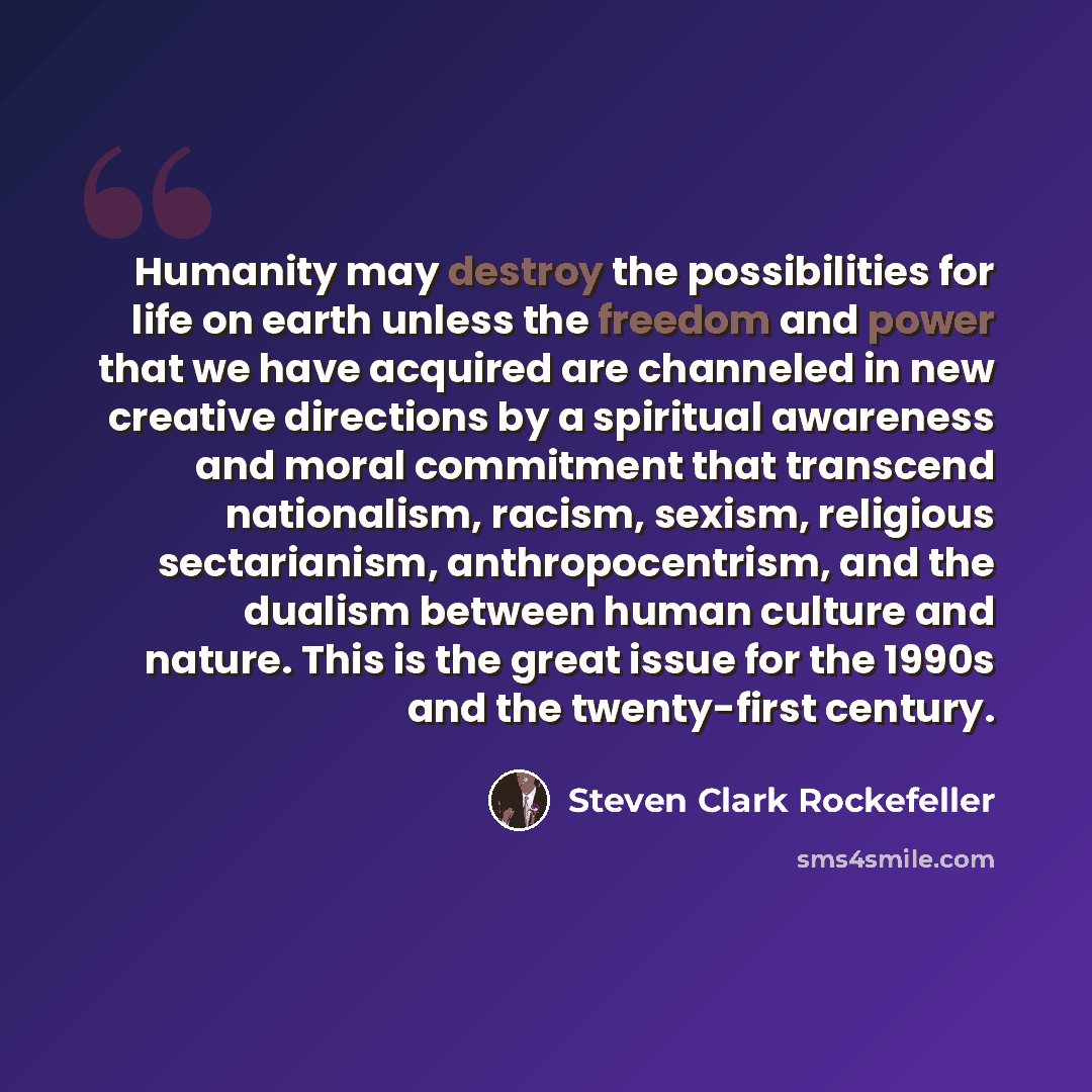 “Humanity may destroy the possibilities for life on earth unless the freedom and power that we have acquired are channeled in new creative directions by a spiritual awareness and moral commitment that transcend nationalism, racism, sexism, religious sectarianism, anthropocentrism, and the dualism…” quote by Steven Clark Rockefeller