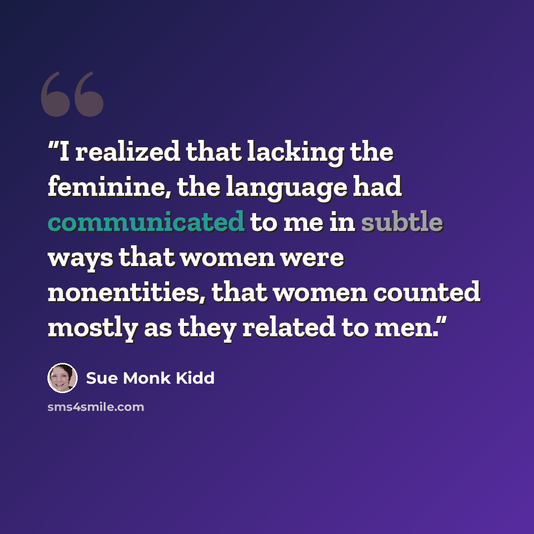 “I realized that lacking the feminine, the language had communicated to me in subtle ways that women were nonentities, that women counted mostly as they related to men.” quote by Sue Monk Kidd