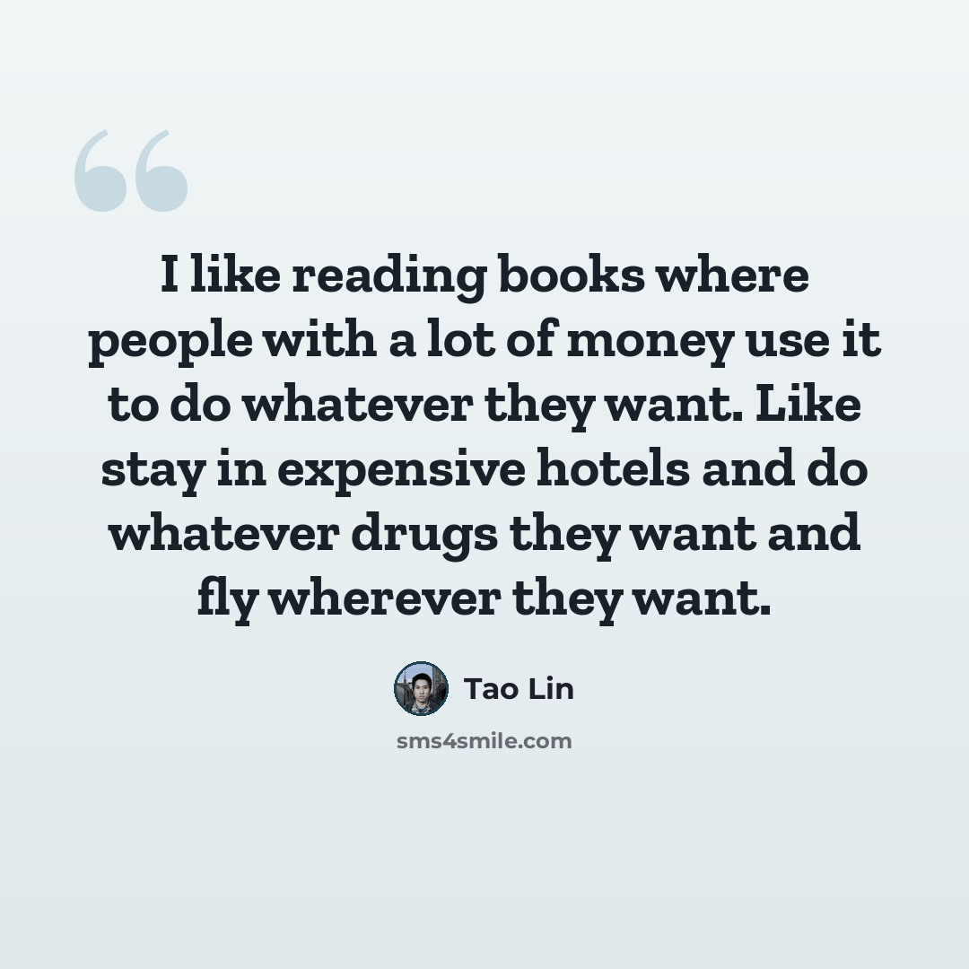 “I like reading books where people with a lot of money use it to do whatever they want. Like stay in expensive hotels and do whatever drugs they want and fly wherever they want.” quote by Tao Lin