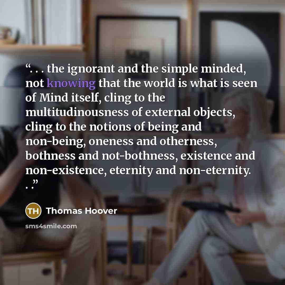 “. . . the ignorant and the simple minded, not knowing that the world is what is seen of Mind itself, cling to the multitudinousness of external objects, cling to the notions of being and non-being, oneness and otherness, bothness and not-bothness, existence and non-existence, eternity and…” quote by Thomas Hoover