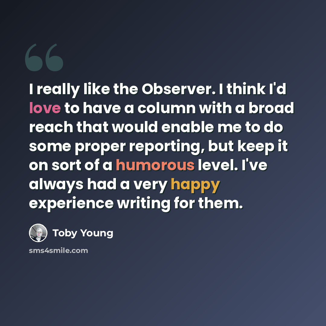“I really like the Observer. I think I'd love to have a column with a broad reach that would enable me to do some proper reporting, but keep it on sort of a humorous level. I've always had a very happy experience writing for them.” quote by Toby Young