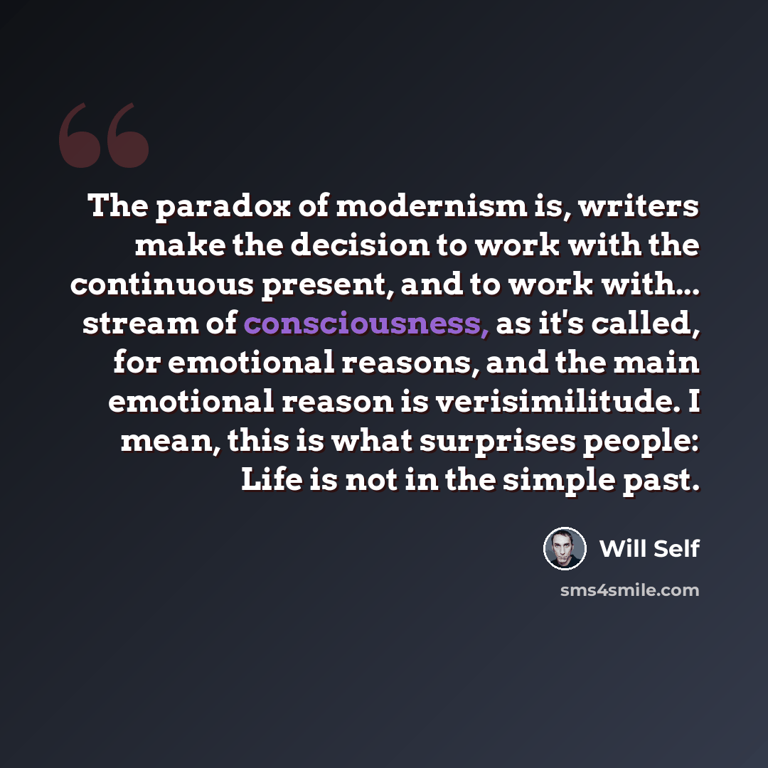 “The paradox of modernism is, writers make the decision to work with the continuous present, and to work with... stream of consciousness, as it's called, for emotional reasons, and the main emotional reason is verisimilitude. I mean, this is what surprises people: Life is not in the simple past.” quote by Will Self