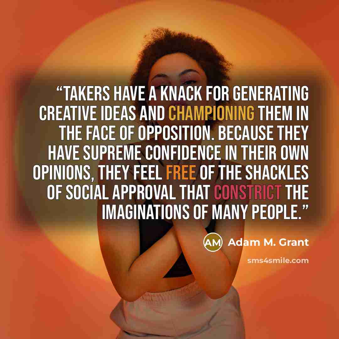 “Takers have a knack for generating creative ideas and championing them in the face of opposition. Because they have supreme confidence in their own opinions, they feel free of the shackles of social approval that constrict the imaginations of many people.” quote by Adam M. Grant
