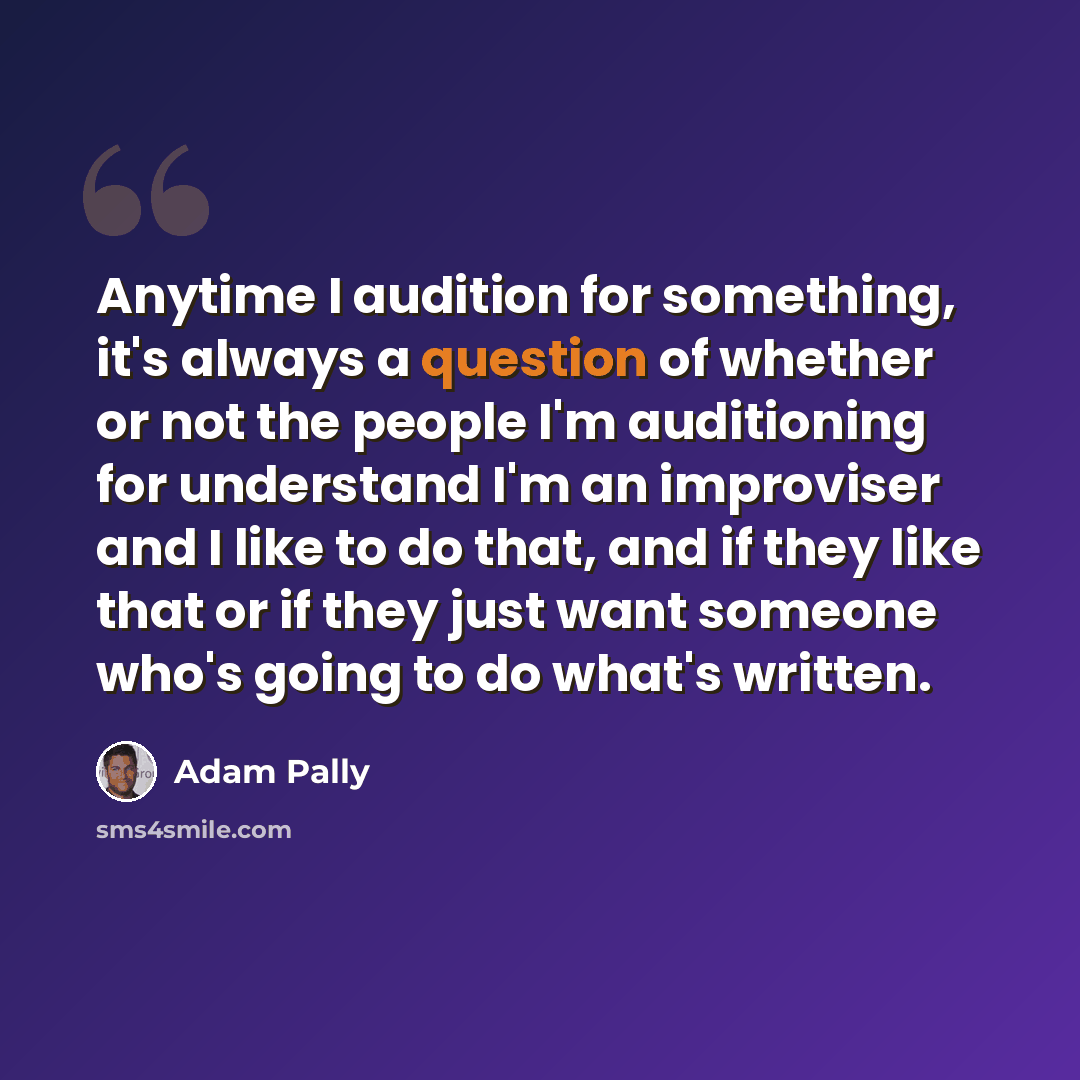 “Anytime I audition for something, it's always a question of whether or not the people I'm auditioning for understand I'm an improviser and I like to do that, and if they like that or if they just want someone who's going to do what's written.” quote by Adam Pally