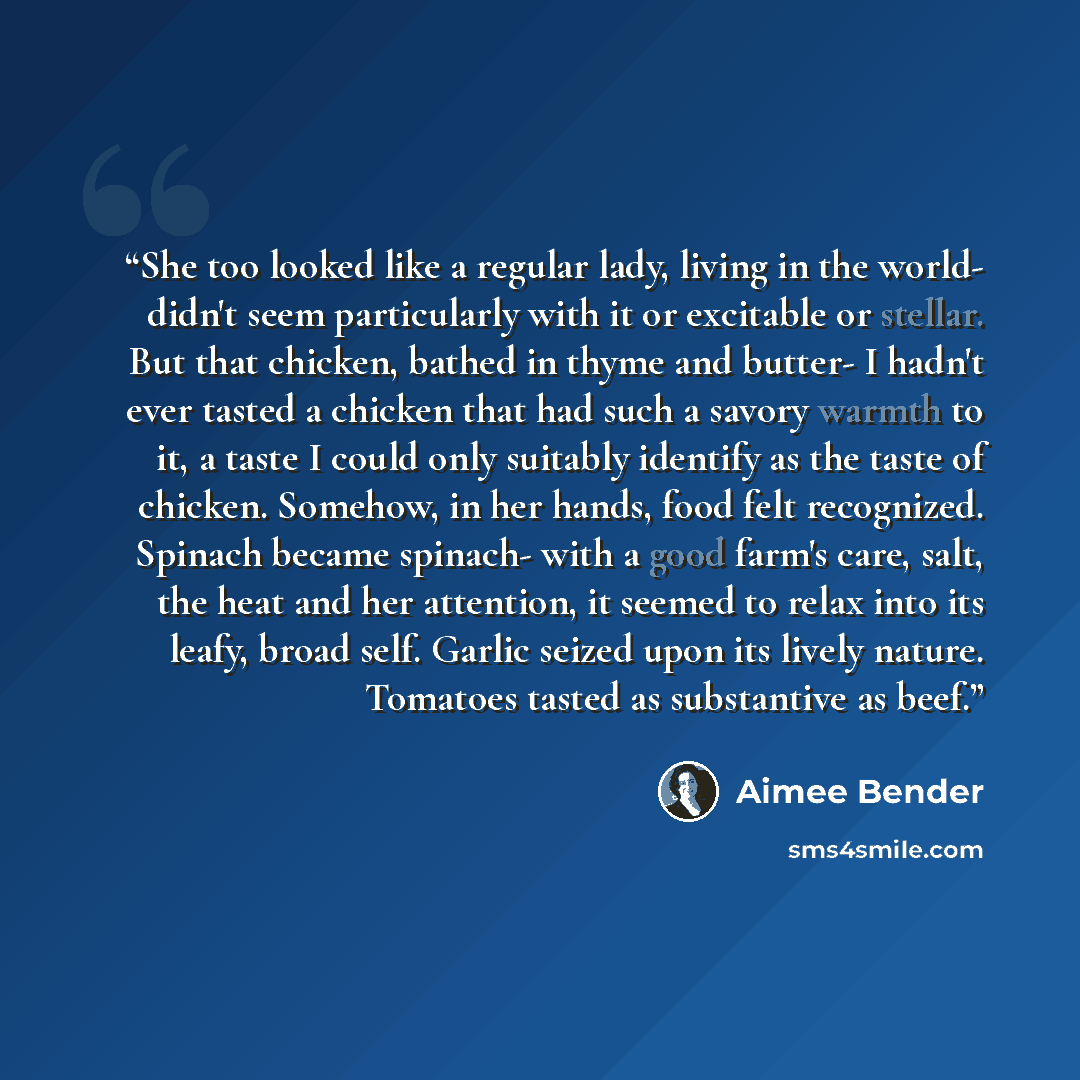 “She too looked like a regular lady, living in the world- didn't seem particularly with it or excitable or stellar. But that chicken, bathed in thyme and butter- I hadn't ever tasted a chicken that had such a savory warmth to it, a taste I could only suitably identify as the taste of chicken…” quote by Aimee Bender