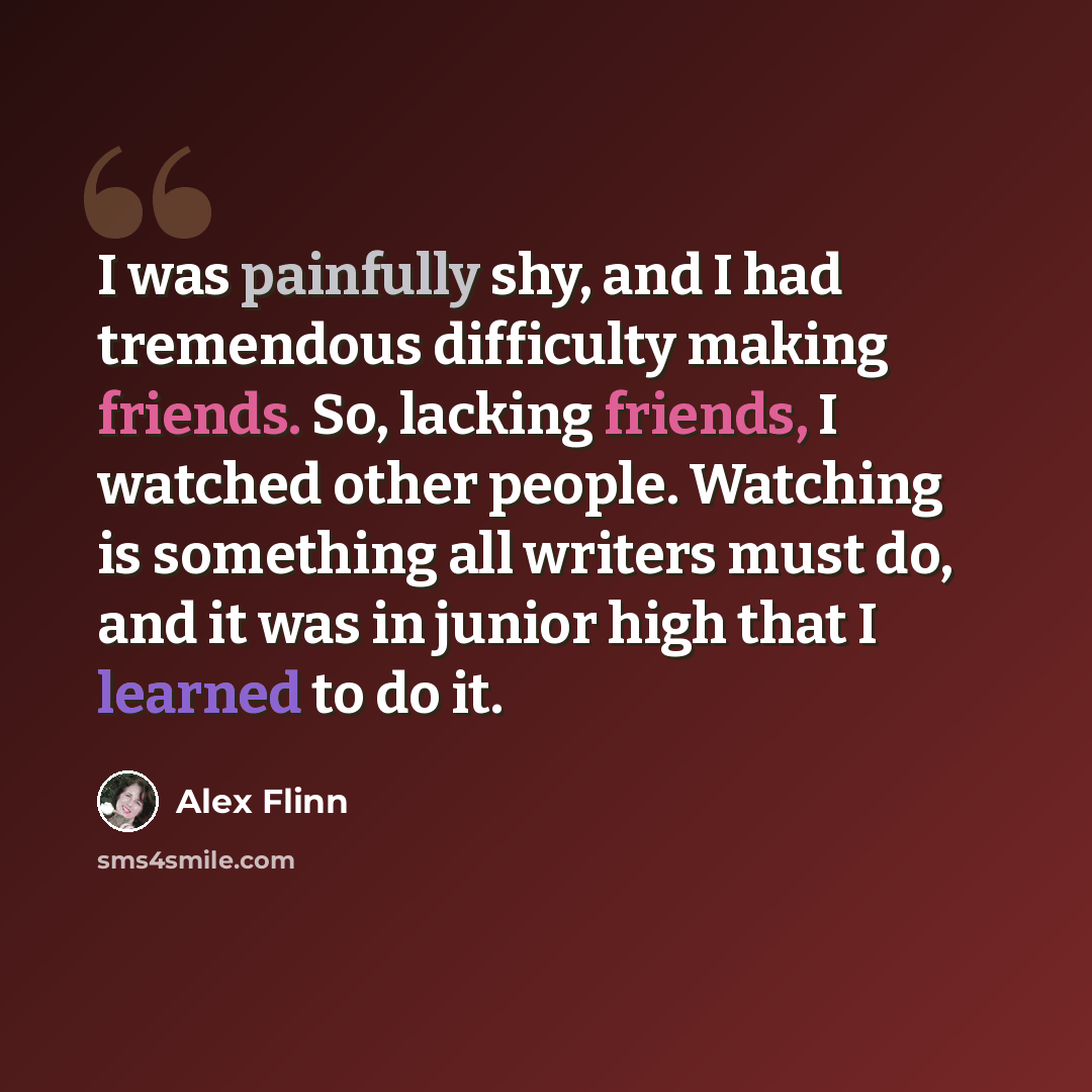 “I was painfully shy, and I had tremendous difficulty making friends. So, lacking friends, I watched other people. Watching is something all writers must do, and it was in junior high that I learned to do it.” quote by Alex Flinn
