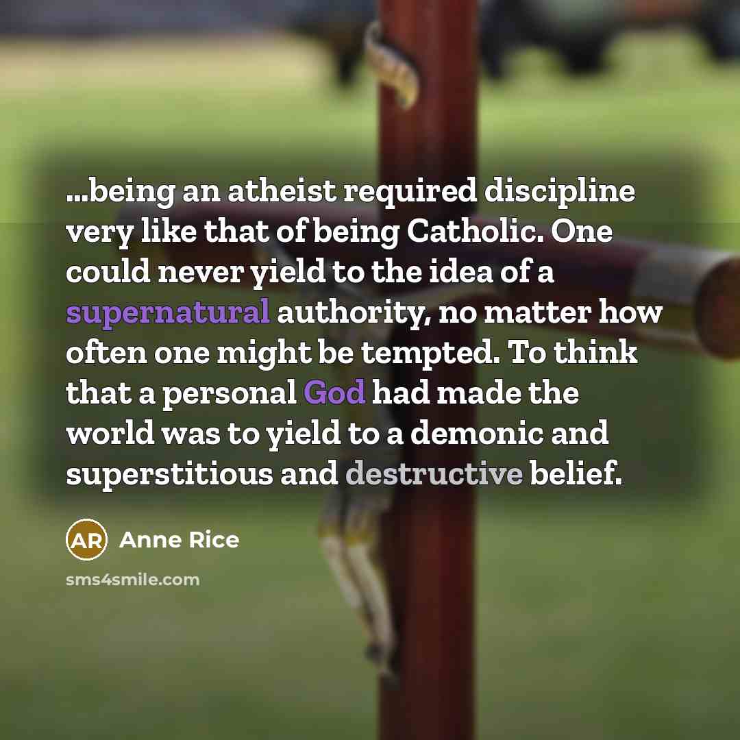 “…being an atheist required discipline very like that of being Catholic. One could never yield to the idea of a supernatural authority, no matter how often one might be tempted. To think that a personal God had made the world was to yield to a demonic and superstitious and destructive belief.” quote by Anne Rice