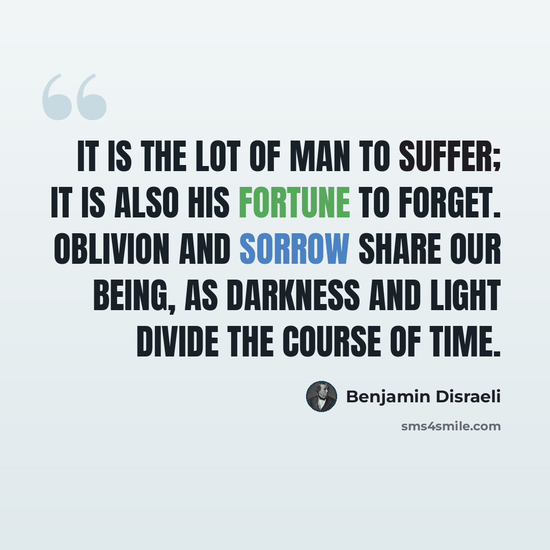 “It is the lot of man to suffer; it is also his fortune to forget. Oblivion and sorrow share our being, as darkness and light divide the course of time.” quote by Benjamin Disraeli