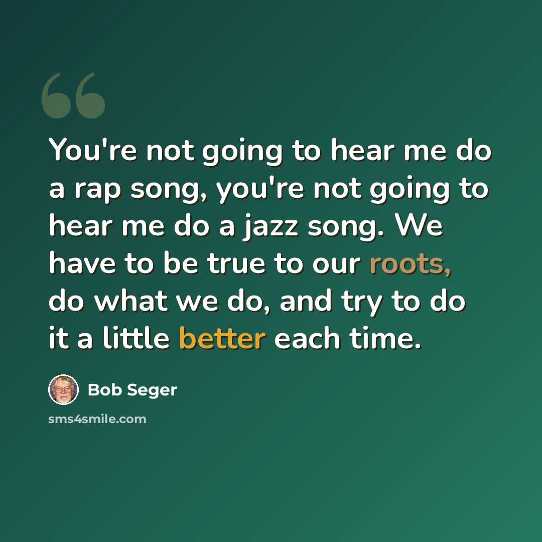 “You're not going to hear me do a rap song, you're not going to hear me do a jazz song. We have to be true to our roots, do what we do, and try to do it a little better each time.” quote by Bob Seger