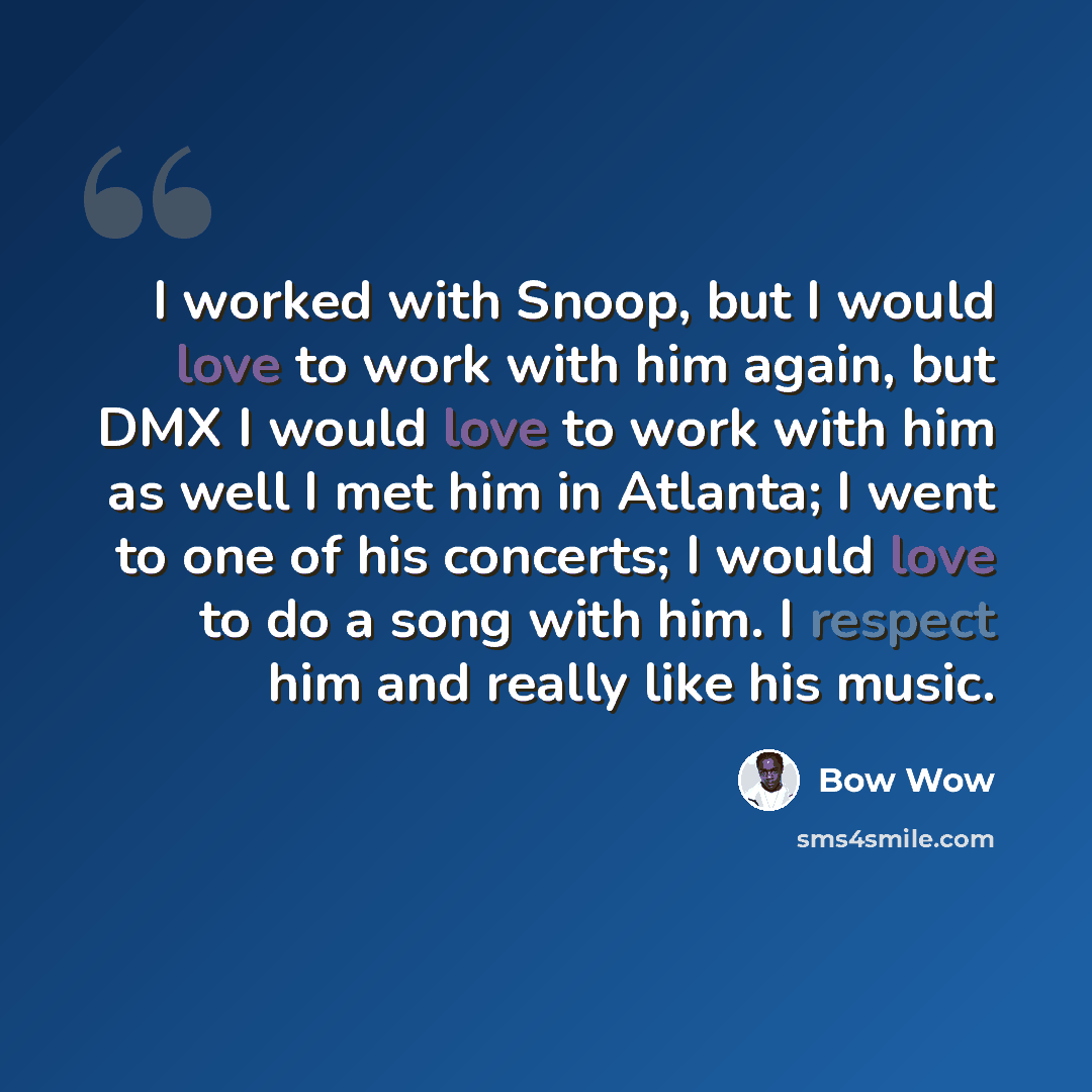 “I worked with Snoop, but I would love to work with him again, but DMX I would love to work with him as well I met him in Atlanta; I went to one of his concerts; I would love to do a song with him. I respect him and really like his music.” quote by Bow Wow