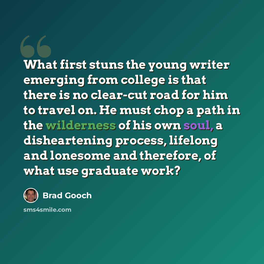 “What first stuns the young writer emerging from college is that there is no clear-cut road for him to travel on. He must chop a path in the wilderness of his own soul, a disheartening process, lifelong and lonesome and therefore, of what use graduate work?” quote by Brad Gooch