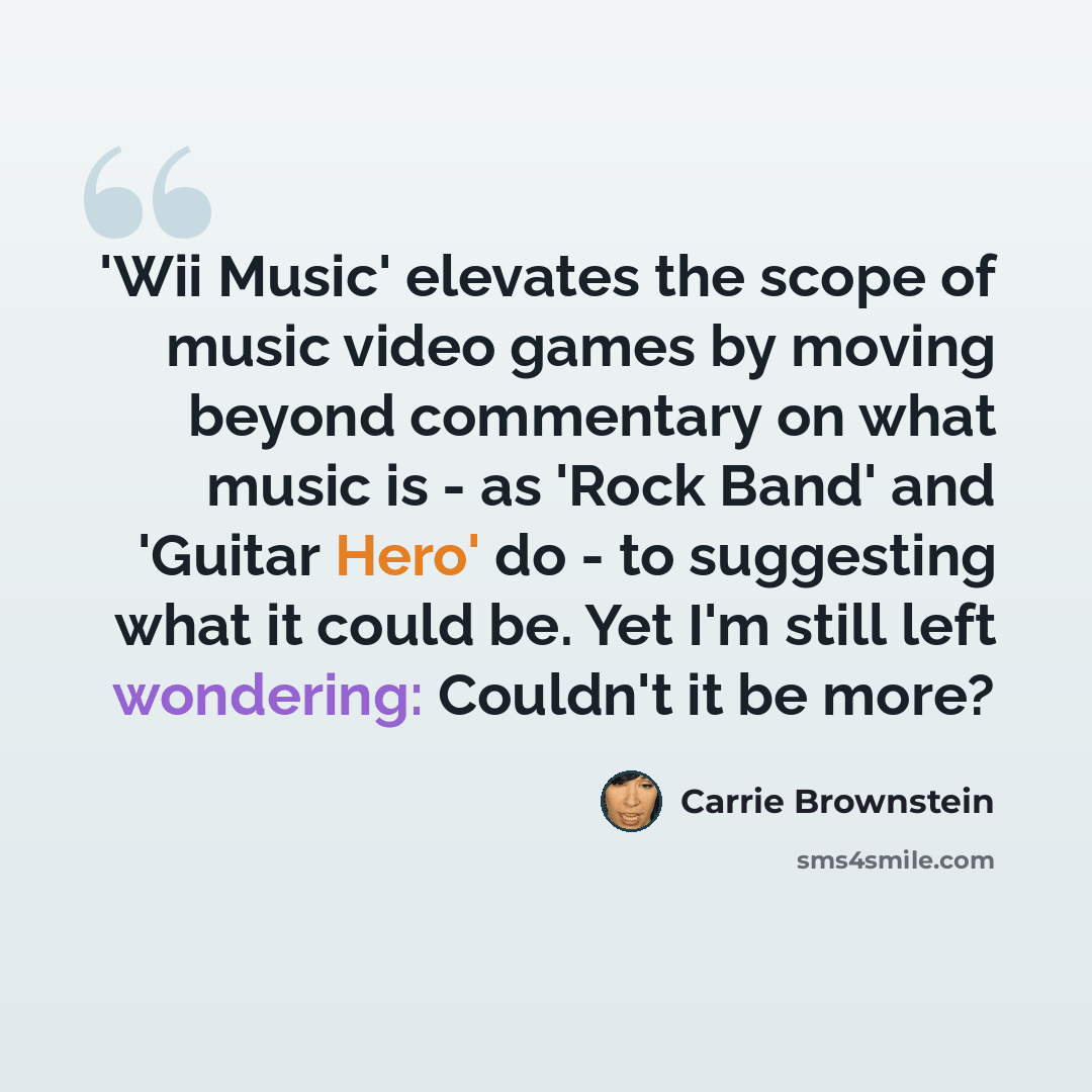 “'Wii Music' elevates the scope of music video games by moving beyond commentary on what music is - as 'Rock Band' and 'Guitar Hero' do - to suggesting what it could be. Yet I'm still left wondering: Couldn't it be more?” quote by Carrie Brownstein