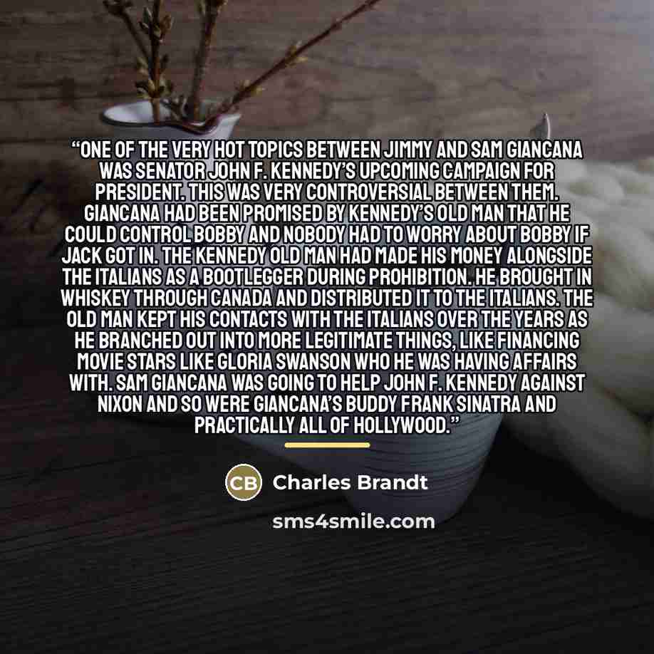 “One of the very hot topics between Jimmy and Sam Giancana was Senator John F. Kennedy’s upcoming campaign for president. This was very controversial between them. Giancana had been promised by Kennedy’s old man that he could control Bobby and nobody had to worry about Bobby if Jack got in. The…” quote by Charles Brandt