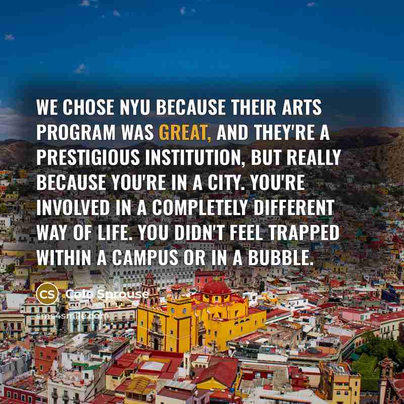 “We chose NYU because their arts program was great, and they're a prestigious institution, but really because you're in a city. You're involved in a completely different way of life. You didn't feel trapped within a campus or in a bubble.” quote by Cole Sprouse