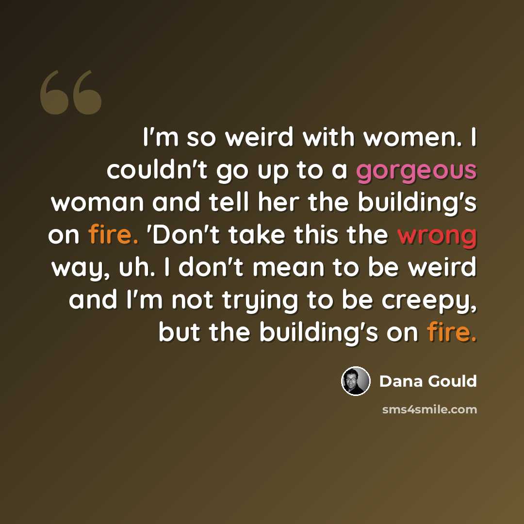 “I'm so weird with women. I couldn't go up to a gorgeous woman and tell her the building's on fire. 'Don't take this the wrong way, uh. I don't mean to be weird and I'm not trying to be creepy, but the building's on fire.” quote by Dana Gould