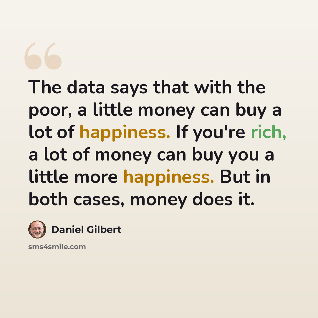 “The data says that with the poor, a little money can buy a lot of happiness. If you're rich, a lot of money can buy you a little more happiness. But in both cases, money does it.” quote by Daniel Gilbert