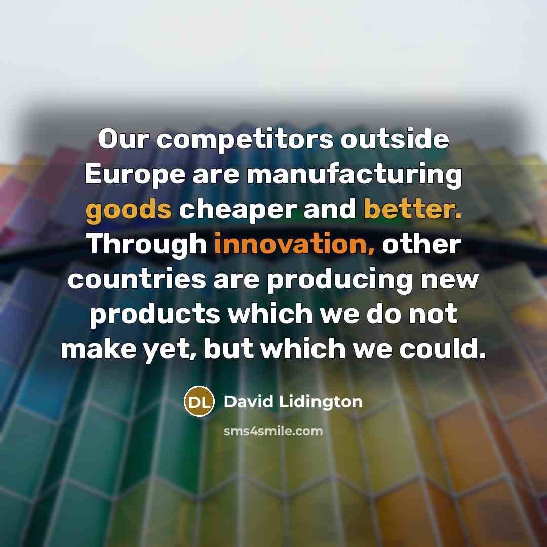 “Our competitors outside Europe are manufacturing goods cheaper and better. Through innovation, other countries are producing new products which we do not make yet, but which we could.” quote by David Lidington