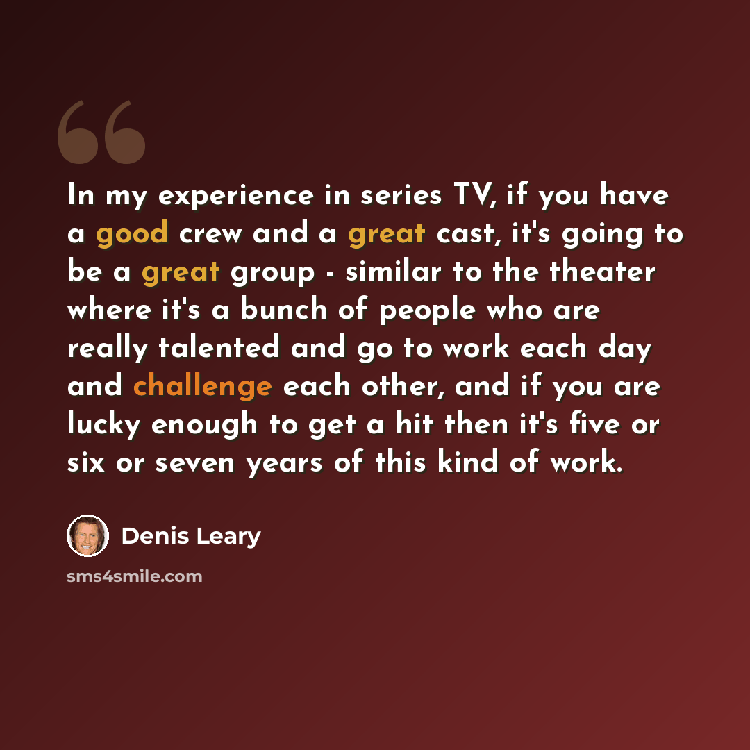 “In my experience in series TV, if you have a good crew and a great cast, it's going to be a great group - similar to the theater where it's a bunch of people who are really talented and go to work each day and challenge each other, and if you are lucky enough to get a hit then it's five or six or…” quote by Denis Leary