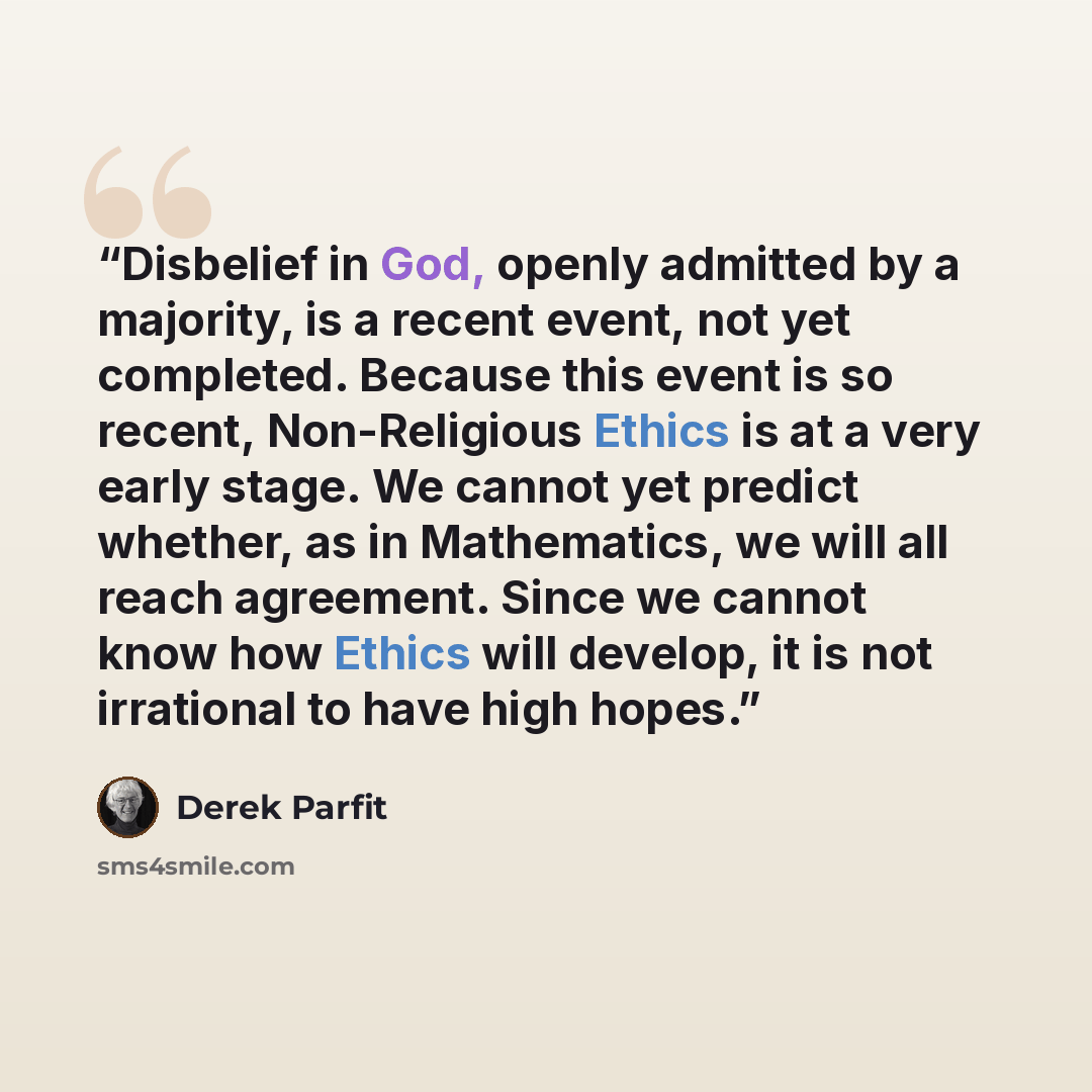 “Disbelief in God, openly admitted by a majority, is a recent event, not yet completed. Because this event is so recent, Non-Religious Ethics is at a very early stage. We cannot yet predict whether, as in Mathematics, we will all reach agreement. Since we cannot know how Ethics will develop, it is…” quote by Derek Parfit