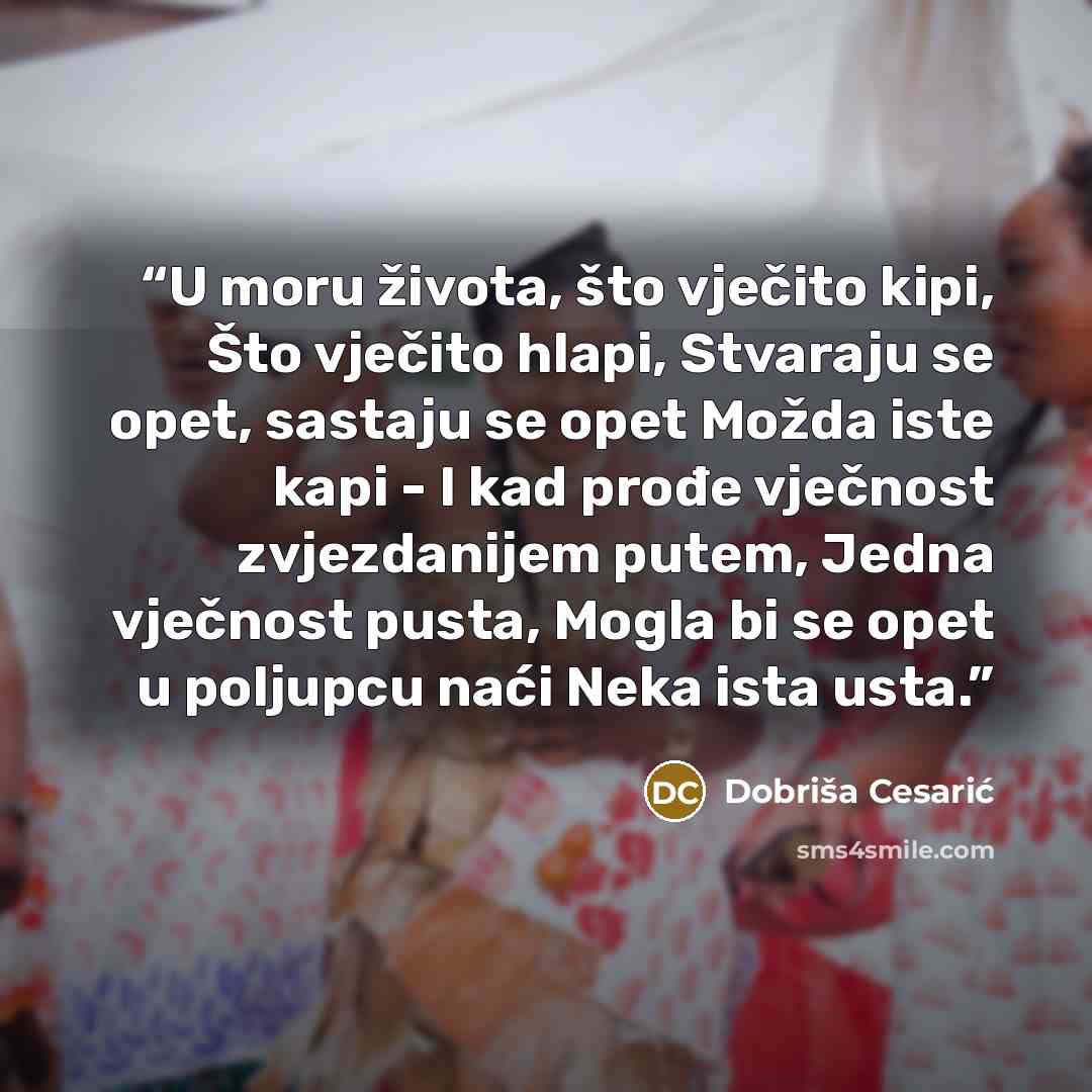 “U moru života, što vječito kipi, Što vječito hlapi, Stvaraju se opet, sastaju se opet Možda iste kapi - I kad prođe vječnost zvjezdanijem putem, Jedna vječnost pusta, Mogla bi se opet u poljupcu naći Neka ista usta.” quote by Dobriša Cesarić